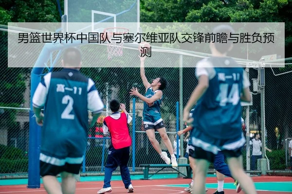 男篮世界杯中国队与塞尔维亚队交锋前瞻与胜负预测